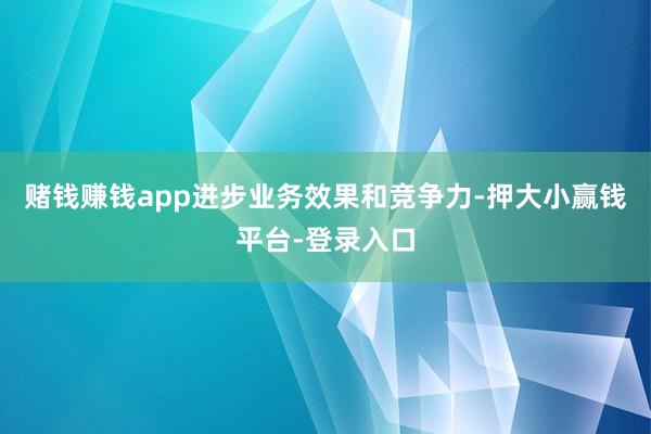 赌钱赚钱app进步业务效果和竞争力-押大小赢钱平台-登录入口