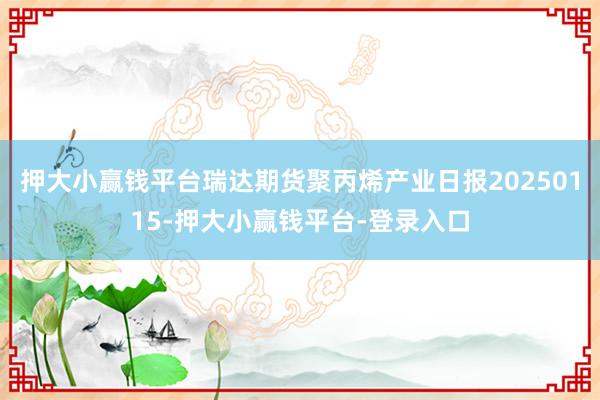 押大小赢钱平台瑞达期货聚丙烯产业日报20250115-押大小赢钱平台-登录入口
