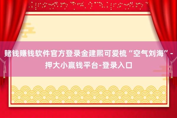 赌钱赚钱软件官方登录金建熙可爱梳“空气刘海”-押大小赢钱平台-登录入口