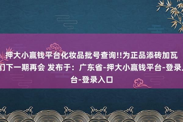 押大小赢钱平台化妆品批号查询!!为正品添砖加瓦!咱们下一期再会 发布于：广东省-押大小赢钱平台-登录入口