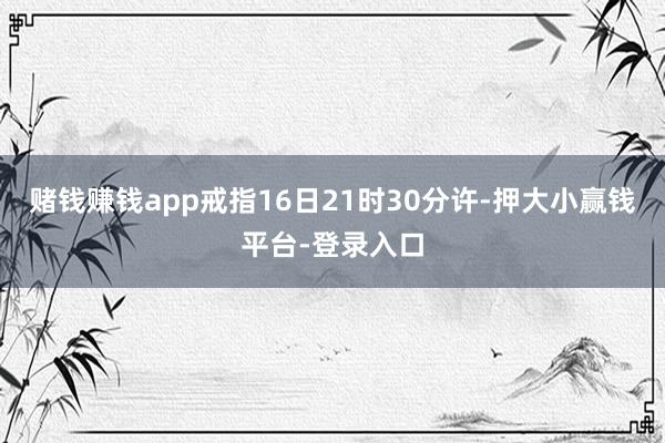 赌钱赚钱app戒指16日21时30分许-押大小赢钱平台-登录入口