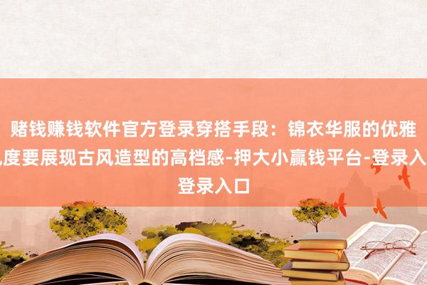赌钱赚钱软件官方登录穿搭手段:锦衣华服的优雅风度要展现古风造型的高档感-押大小赢钱平台-登录入口