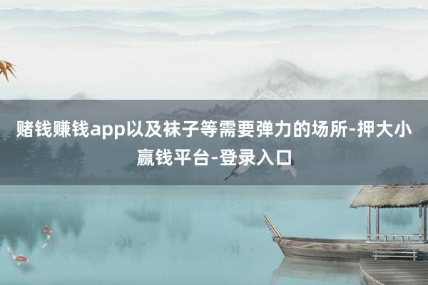 赌钱赚钱app以及袜子等需要弹力的场所-押大小赢钱平台-登录入口