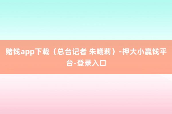 赌钱app下载(总台记者 朱曦莉)-押大小赢钱平台-登录入口