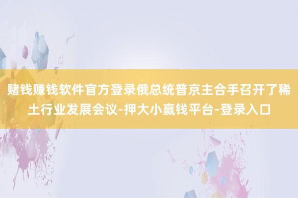 赌钱赚钱软件官方登录俄总统普京主合手召开了稀土行业发展会议-押大小赢钱平台-登录入口