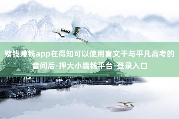 赌钱赚钱app在得知可以使用盲文干与平凡高考的音问后-押大小赢钱平台-登录入口