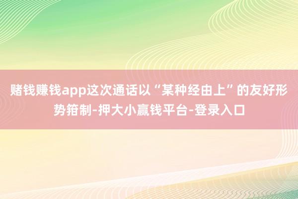 赌钱赚钱app这次通话以“某种经由上”的友好形势箝制-押大小赢钱平台-登录入口