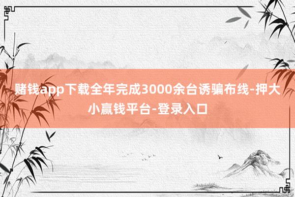 赌钱app下载全年完成3000余台诱骗布线-押大小赢钱平台-登录入口