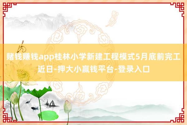 赌钱赚钱app桂林小学新建工程模式5月底前完工近日-押大小赢钱平台-登录入口