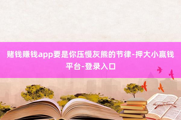 赌钱赚钱app要是你压慢灰熊的节律-押大小赢钱平台-登录入口