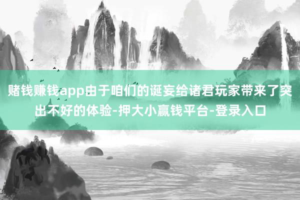 赌钱赚钱app由于咱们的诞妄给诸君玩家带来了突出不好的体验-押大小赢钱平台-登录入口