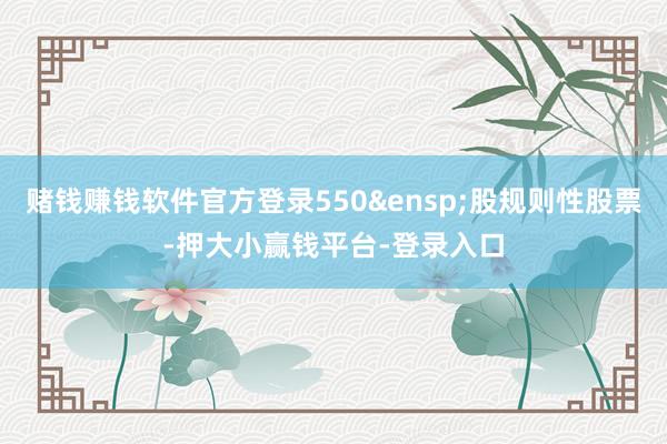 赌钱赚钱软件官方登录550&ensp;股规则性股票-押大小赢钱平台-登录入口