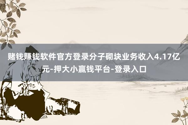 赌钱赚钱软件官方登录分子砌块业务收入4.17亿元-押大小赢钱平台-登录入口