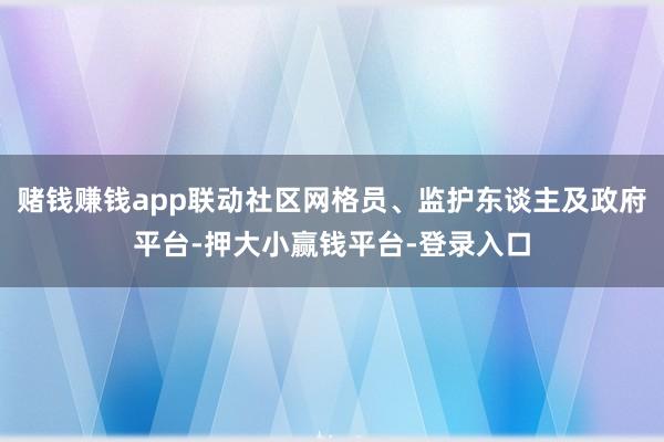 赌钱赚钱app联动社区网格员、监护东谈主及政府平台-押大小赢钱平台-登录入口