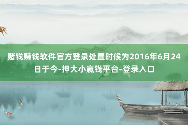 赌钱赚钱软件官方登录处置时候为2016年6月24日于今-押大小赢钱平台-登录入口
