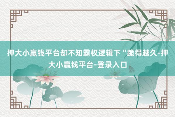 押大小赢钱平台却不知霸权逻辑下“跪得越久-押大小赢钱平台-登录入口