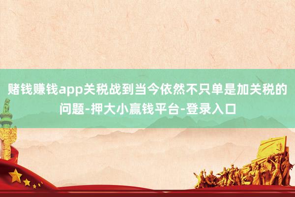 赌钱赚钱app关税战到当今依然不只单是加关税的问题-押大小赢钱平台-登录入口