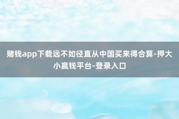 赌钱app下载远不如径直从中国买来得合算-押大小赢钱平台-登录入口