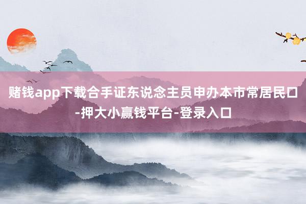 赌钱app下载合手证东说念主员申办本市常居民口-押大小赢钱平台-登录入口