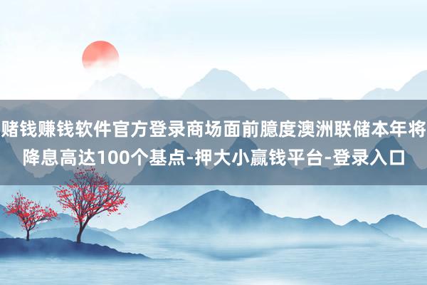 赌钱赚钱软件官方登录商场面前臆度澳洲联储本年将降息高达100个基点-押大小赢钱平台-登录入口