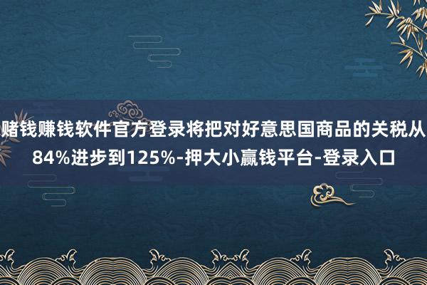 赌钱赚钱软件官方登录将把对好意思国商品的关税从84%进步到125%-押大小赢钱平台-登录入口