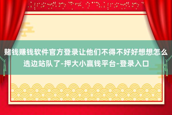 赌钱赚钱软件官方登录让他们不得不好好想想怎么选边站队了-押大小赢钱平台-登录入口