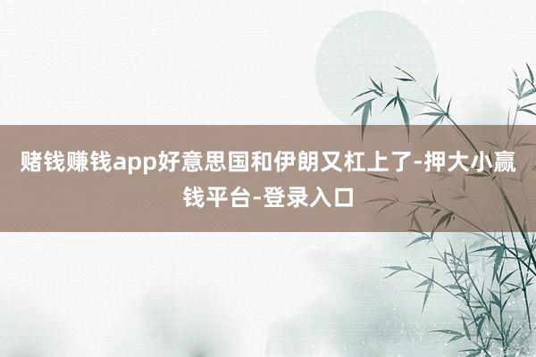 赌钱赚钱app好意思国和伊朗又杠上了-押大小赢钱平台-登录入口