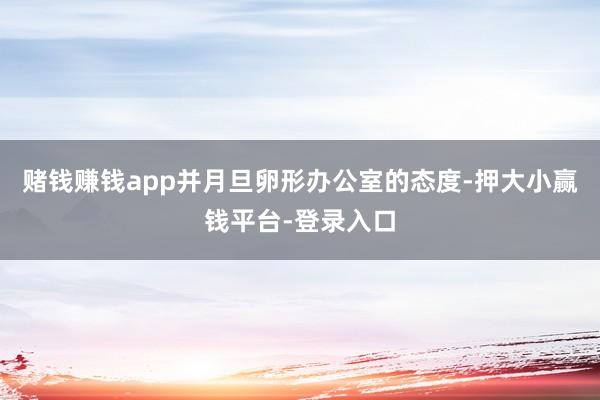 赌钱赚钱app并月旦卵形办公室的态度-押大小赢钱平台-登录入口