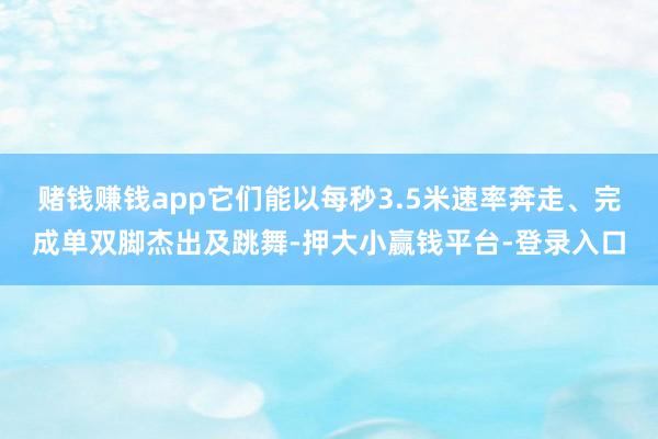 赌钱赚钱app它们能以每秒3.5米速率奔走、完成单双脚杰出及跳舞-押大小赢钱平台-登录入口