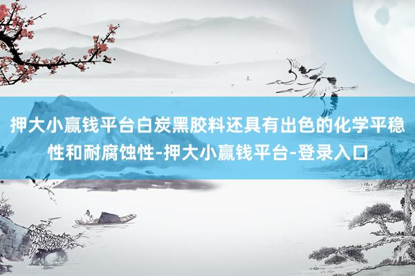 押大小赢钱平台白炭黑胶料还具有出色的化学平稳性和耐腐蚀性-押大小赢钱平台-登录入口