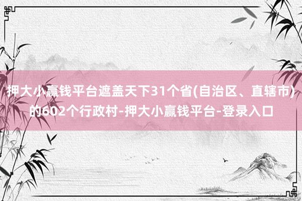 押大小赢钱平台遮盖天下31个省(自治区、直辖市)的602个行政村-押大小赢钱平台-登录入口
