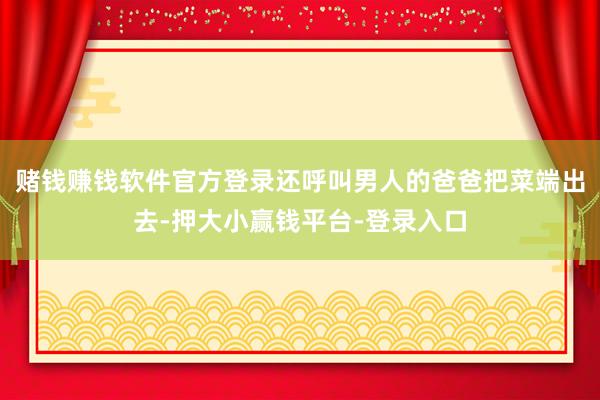 赌钱赚钱软件官方登录还呼叫男人的爸爸把菜端出去-押大小赢钱平台-登录入口