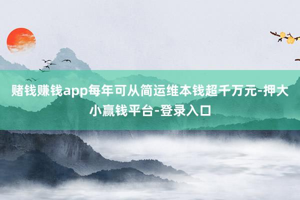 赌钱赚钱app每年可从简运维本钱超千万元-押大小赢钱平台-登录入口