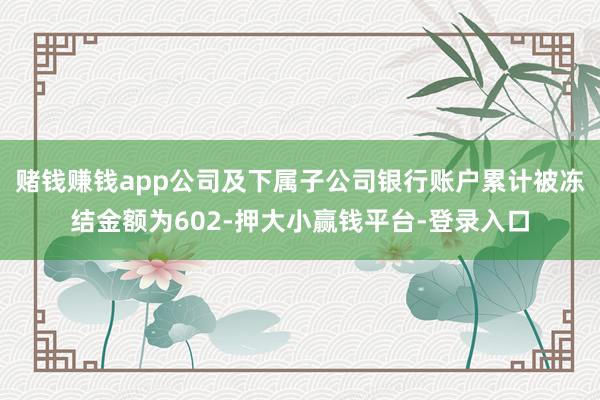 赌钱赚钱app公司及下属子公司银行账户累计被冻结金额为602-押大小赢钱平台-登录入口