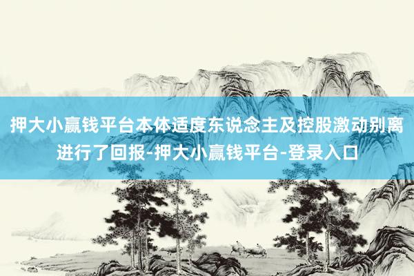 押大小赢钱平台本体适度东说念主及控股激动别离进行了回报-押大小赢钱平台-登录入口