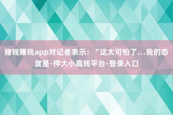 赌钱赚钱app对记者表示：“这太可怕了…我的态度是-押大小赢钱平台-登录入口