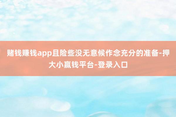 赌钱赚钱app且险些没无意候作念充分的准备-押大小赢钱平台-登录入口