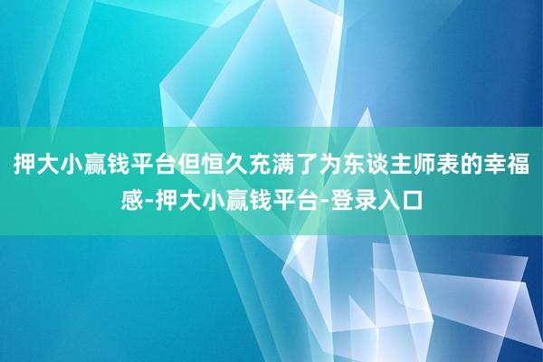 押大小赢钱平台但恒久充满了为东谈主师表的幸福感-押大小赢钱平台-登录入口