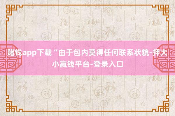 赌钱app下载“由于包内莫得任何联系状貌-押大小赢钱平台-登录入口