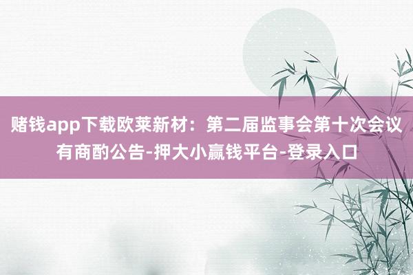 赌钱app下载欧莱新材：第二届监事会第十次会议有商酌公告-押大小赢钱平台-登录入口