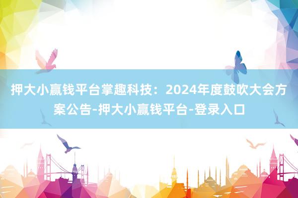 押大小赢钱平台掌趣科技：2024年度鼓吹大会方案公告-押大小赢钱平台-登录入口